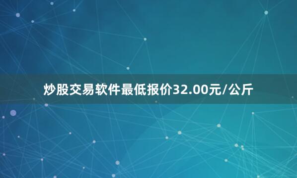 炒股交易软件最低报价32.00元/公斤